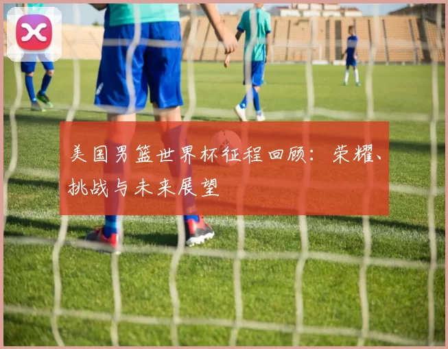 美国男篮世界杯征程回顾：荣耀、挑战与未来展望