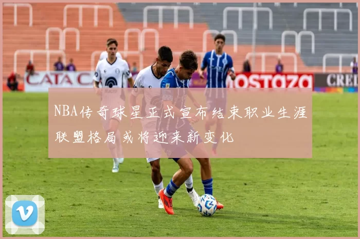 NBA传奇球星正式宣布结束职业生涯联盟格局或将迎来新变化