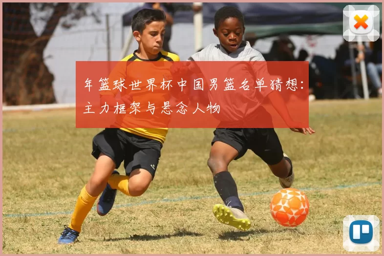 年篮球世界杯中国男篮名单猜想:主力框架与悬念人物