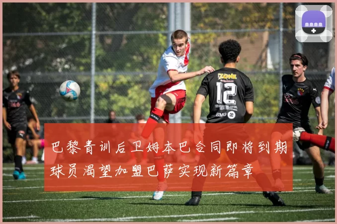 巴黎青训后卫姆本巴合同即将到期球员渴望加盟巴萨实现新篇章
