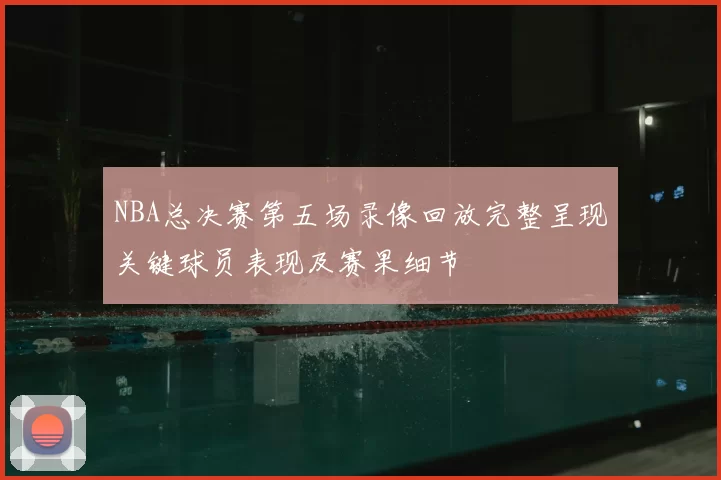 NBA总决赛第五场录像回放完整呈现关键球员表现及赛果细节