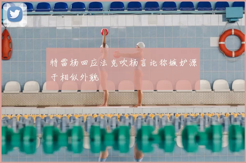 特雷杨回应法克吹杨言论称嫉妒源于相似外貌