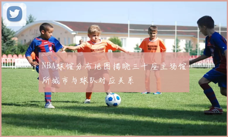 NBA球馆分布地图揭晓三十座主场馆所城市与球队对应关系