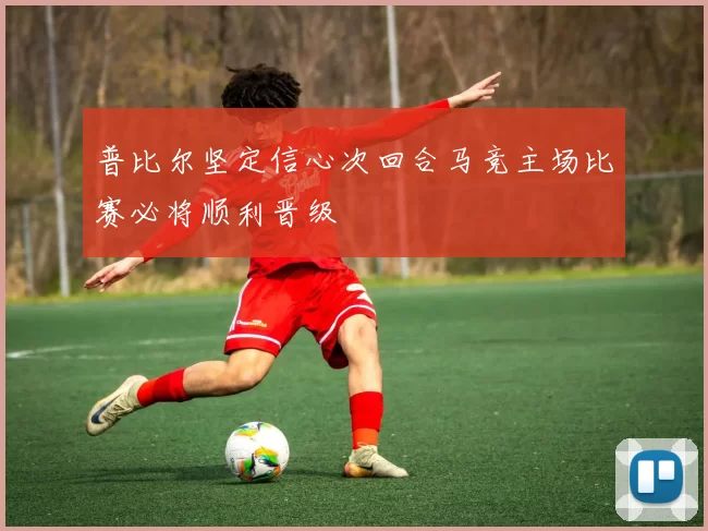 普比尔坚定信心次回合马竞主场比赛必将顺利晋级