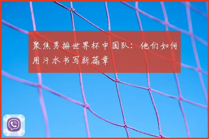 聚焦男排世界杯中国队：他们如何用汗水书写新篇章