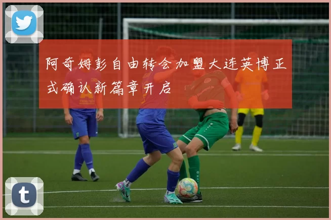 阿奇姆彭自由转会加盟大连英博正式确认新篇章开启