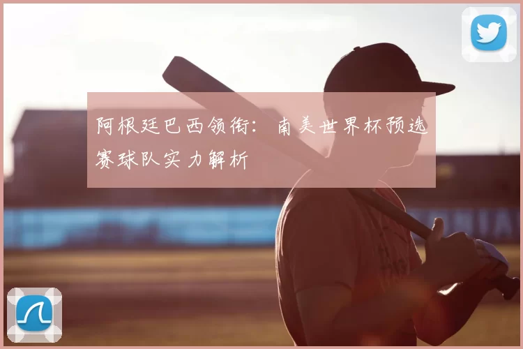 阿根廷巴西领衔:南美世界杯预选赛球队实力解析
