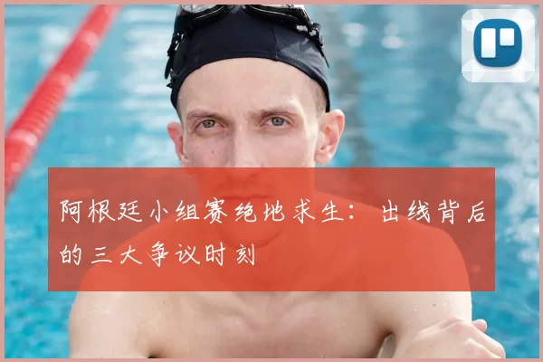 阿根廷小组赛绝地求生:出线背后的三大争议时刻