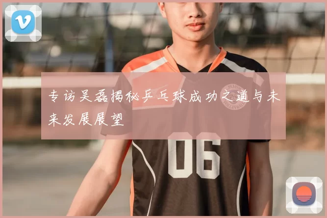 专访吴磊揭秘乒乓球成功之道与未来发展展望