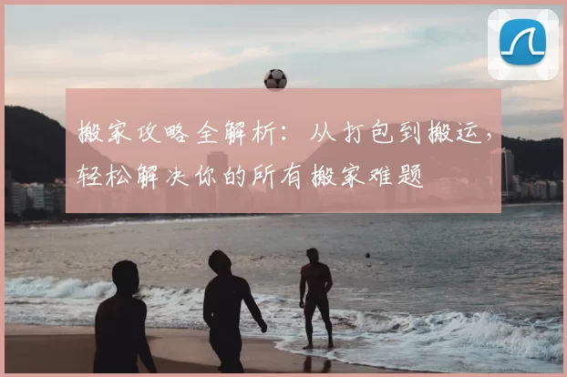 搬家攻略全解析：从打包到搬运，轻松解决你的所有搬家难题