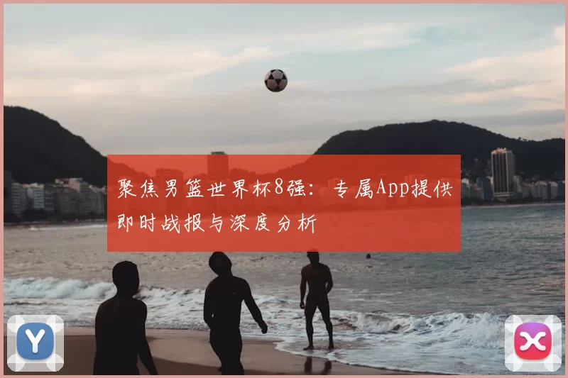聚焦男篮世界杯8强：专属App提供即时战报与深度分析