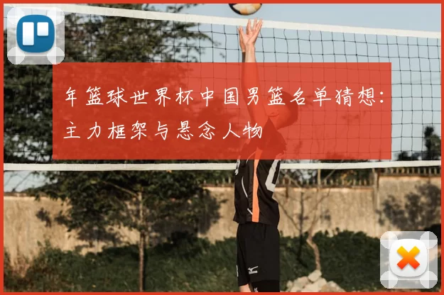 年篮球世界杯中国男篮名单猜想：主力框架与悬念人物