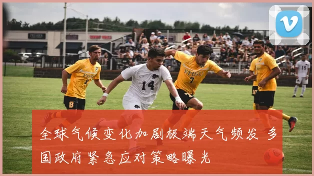 全球气候变化加剧极端天气频发 多国政府紧急应对策略曝光