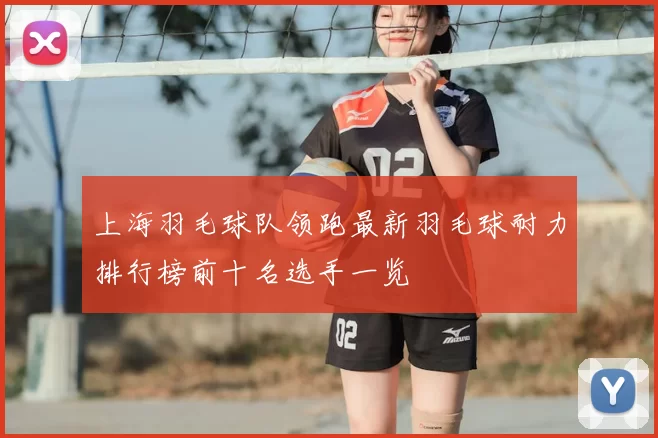 上海羽毛球队领跑最新羽毛球耐力排行榜前十名选手一览