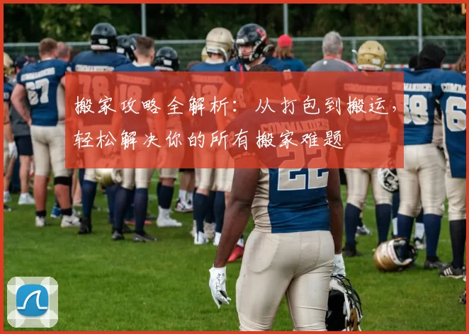 搬家攻略全解析：从打包到搬运，轻松解决你的所有搬家难题