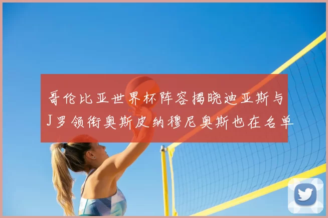 哥伦比亚世界杯阵容揭晓迪亚斯与J罗领衔奥斯皮纳穆尼奥斯也在名单中
