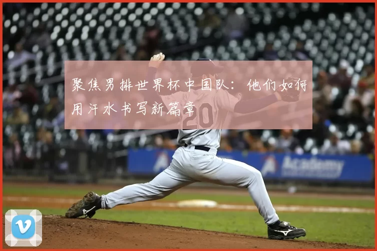 聚焦男排世界杯中国队：他们如何用汗水书写新篇章