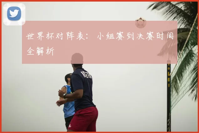世界杯对阵表:小组赛到决赛时间全解析