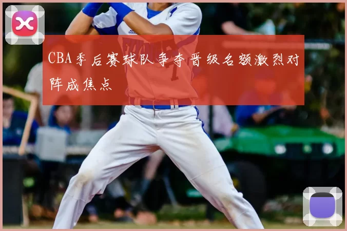 CBA季后赛球队争夺晋级名额激烈对阵成焦点