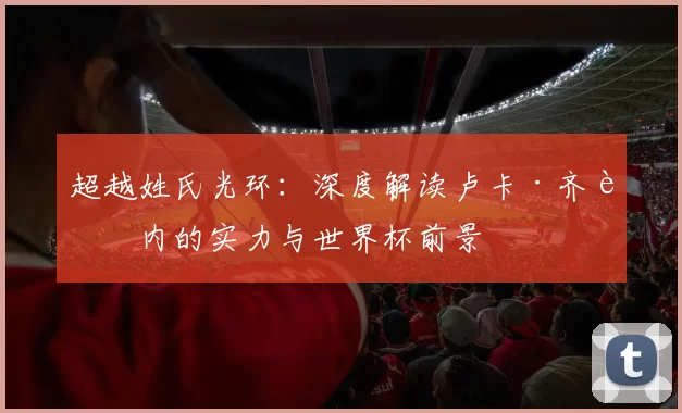 超越姓氏光环:深度解读卢卡·齐达内的实力与世界杯前景