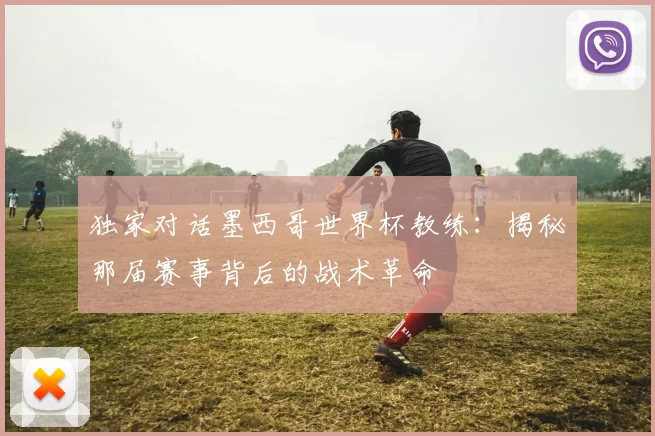 独家对话墨西哥世界杯教练：揭秘那届赛事背后的战术革命