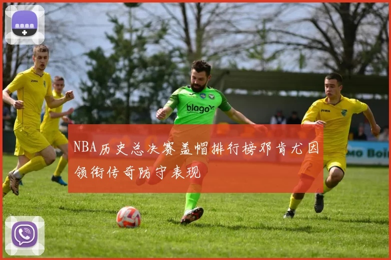 NBA历史总决赛盖帽排行榜邓肯尤因领衔传奇防守表现