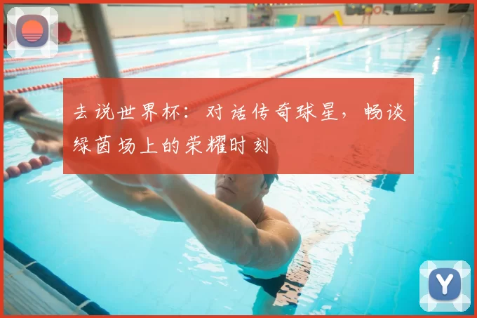 去说世界杯：对话传奇球星，畅谈绿茵场上的荣耀时刻