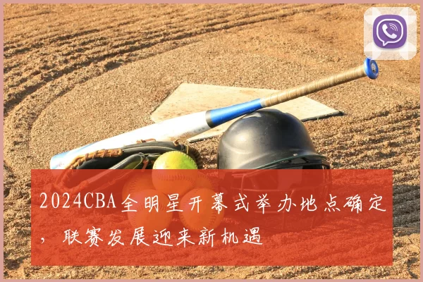 2024CBA全明星开幕式举办地点确定，联赛发展迎来新机遇