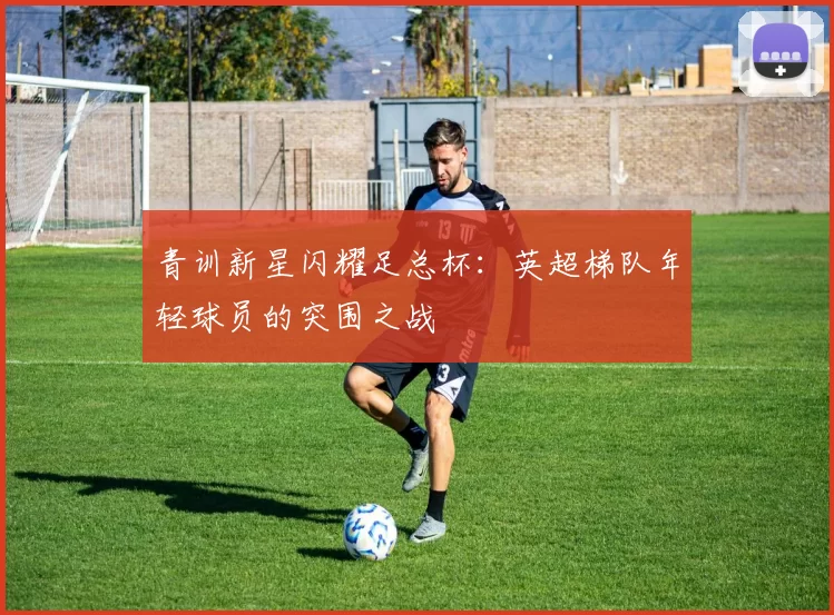 青训新星闪耀足总杯：英超梯队年轻球员的突围之战