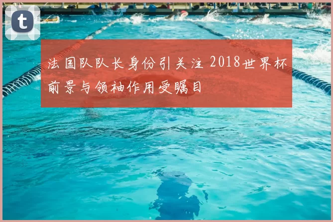 法国队队长身份引关注 2018世界杯前景与领袖作用受瞩目