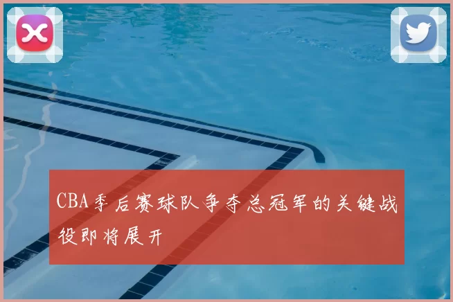 CBA季后赛球队争夺总冠军的关键战役即将展开