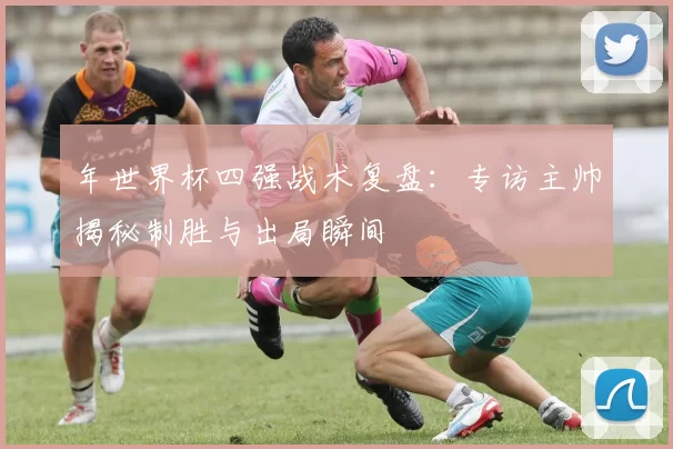 年世界杯四强战术复盘:专访主帅揭秘制胜与出局瞬间