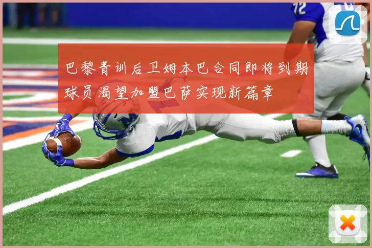 巴黎青训后卫姆本巴合同即将到期球员渴望加盟巴萨实现新篇章