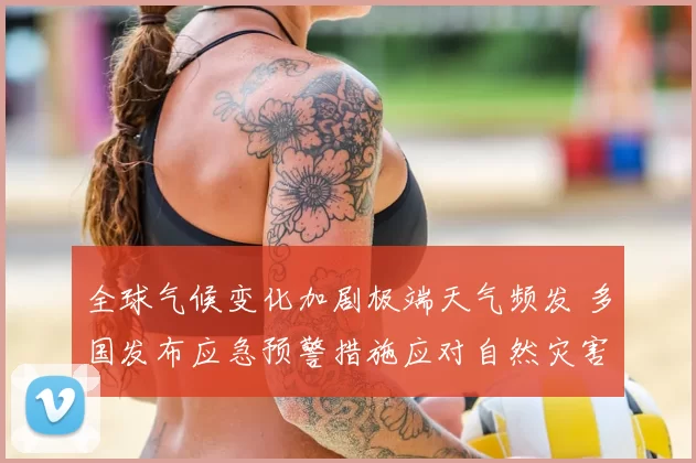全球气候变化加剧极端天气频发 多国发布应急预警措施应对自然灾害