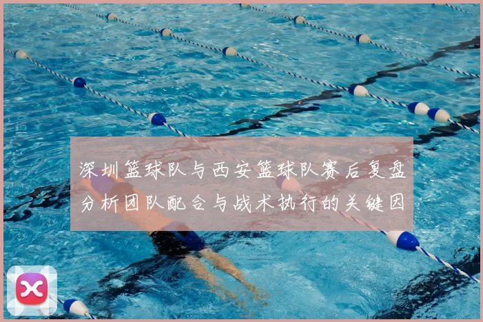深圳篮球队与西安篮球队赛后复盘分析团队配合与战术执行的关键因素