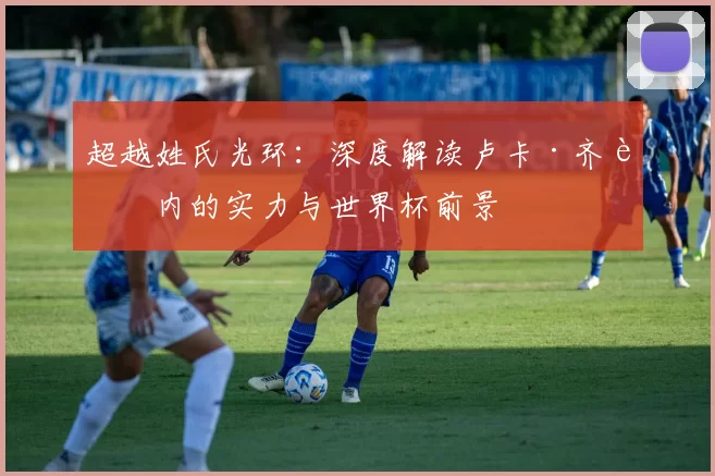 超越姓氏光环:深度解读卢卡·齐达内的实力与世界杯前景