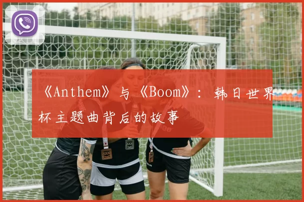 《Anthem》与《Boom》:韩日世界杯主题曲背后的故事