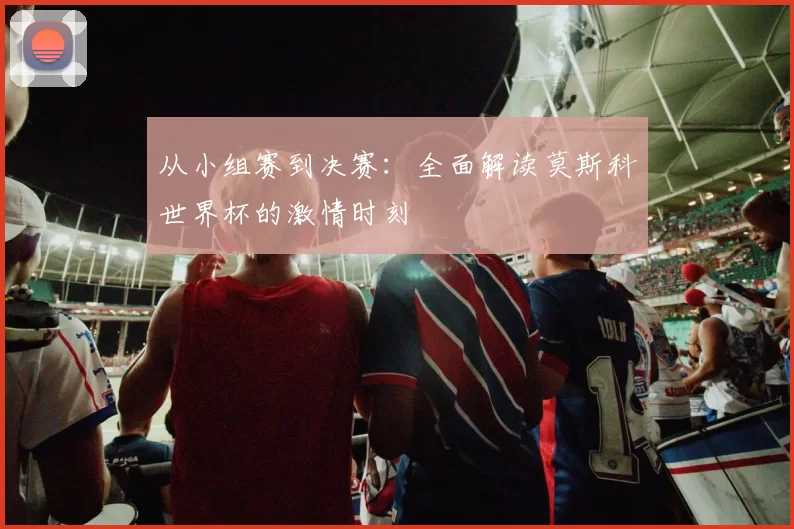 从小组赛到决赛:全面解读莫斯科世界杯的激情时刻