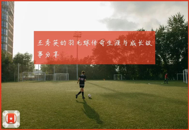 王秀英的羽毛球传奇生涯与成长故事分享