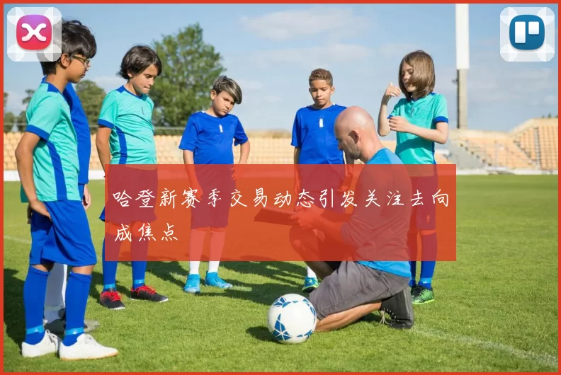 哈登新赛季交易动态引发关注去向成焦点