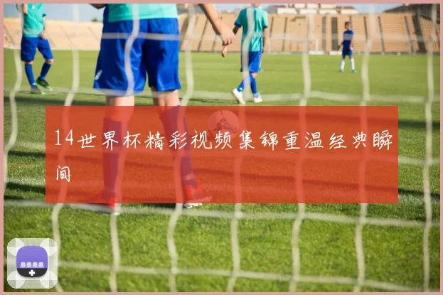 14世界杯精彩视频集锦重温经典瞬间