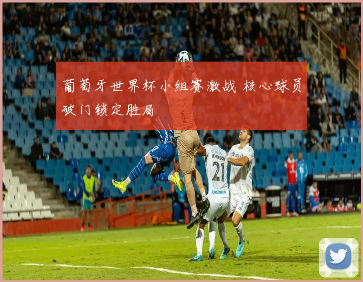 葡萄牙世界杯小组赛激战 核心球员破门锁定胜局