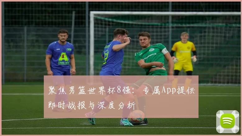 聚焦男篮世界杯8强：专属App提供即时战报与深度分析