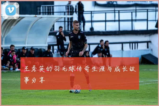 王秀英的羽毛球传奇生涯与成长故事分享