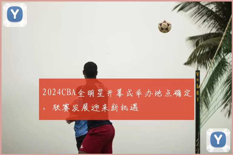 2024CBA全明星开幕式举办地点确定，联赛发展迎来新机遇