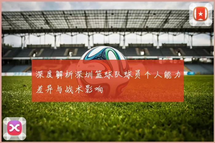 深度解析深圳篮球队球员个人能力差异与战术影响