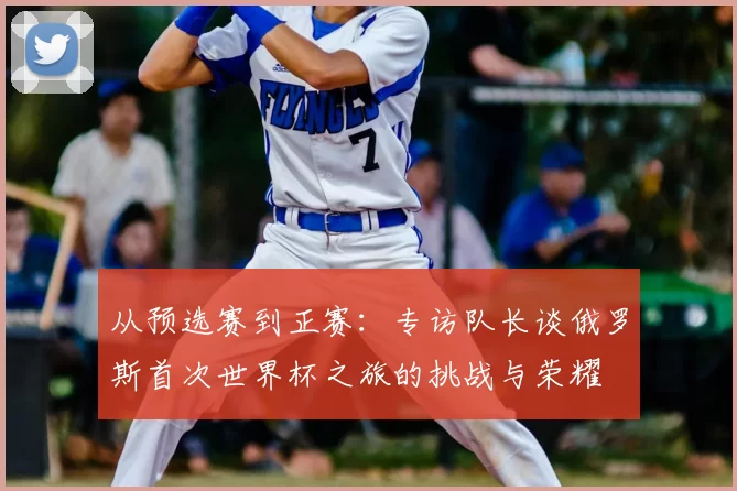 从预选赛到正赛：专访队长谈俄罗斯首次世界杯之旅的挑战与荣耀