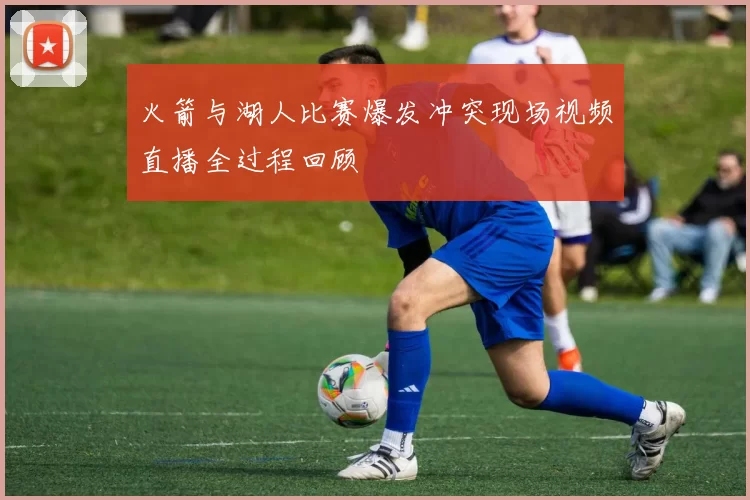 火箭与湖人比赛爆发冲突现场视频直播全过程回顾