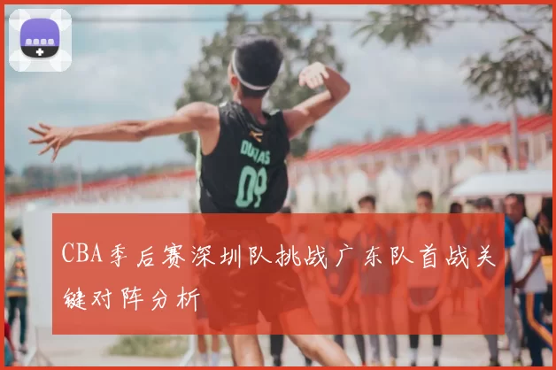 CBA季后赛深圳队挑战广东队首战关键对阵分析