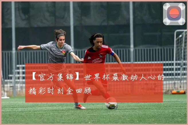 【官方集锦】世界杯最激动人心的精彩时刻全回顾